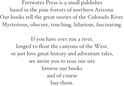Fretwater Press is a small publisherbased in the pine forests of northern Arizona.Our books tell the great stories of the Colorado River. Mysterious, obscure, touching, hilarious, fascinating.If you have ever run a river,longed to float the canyons of the West,or just love great history and adventure tales, we invite you to tour our sitebrowse our booksand of coursebuy them.